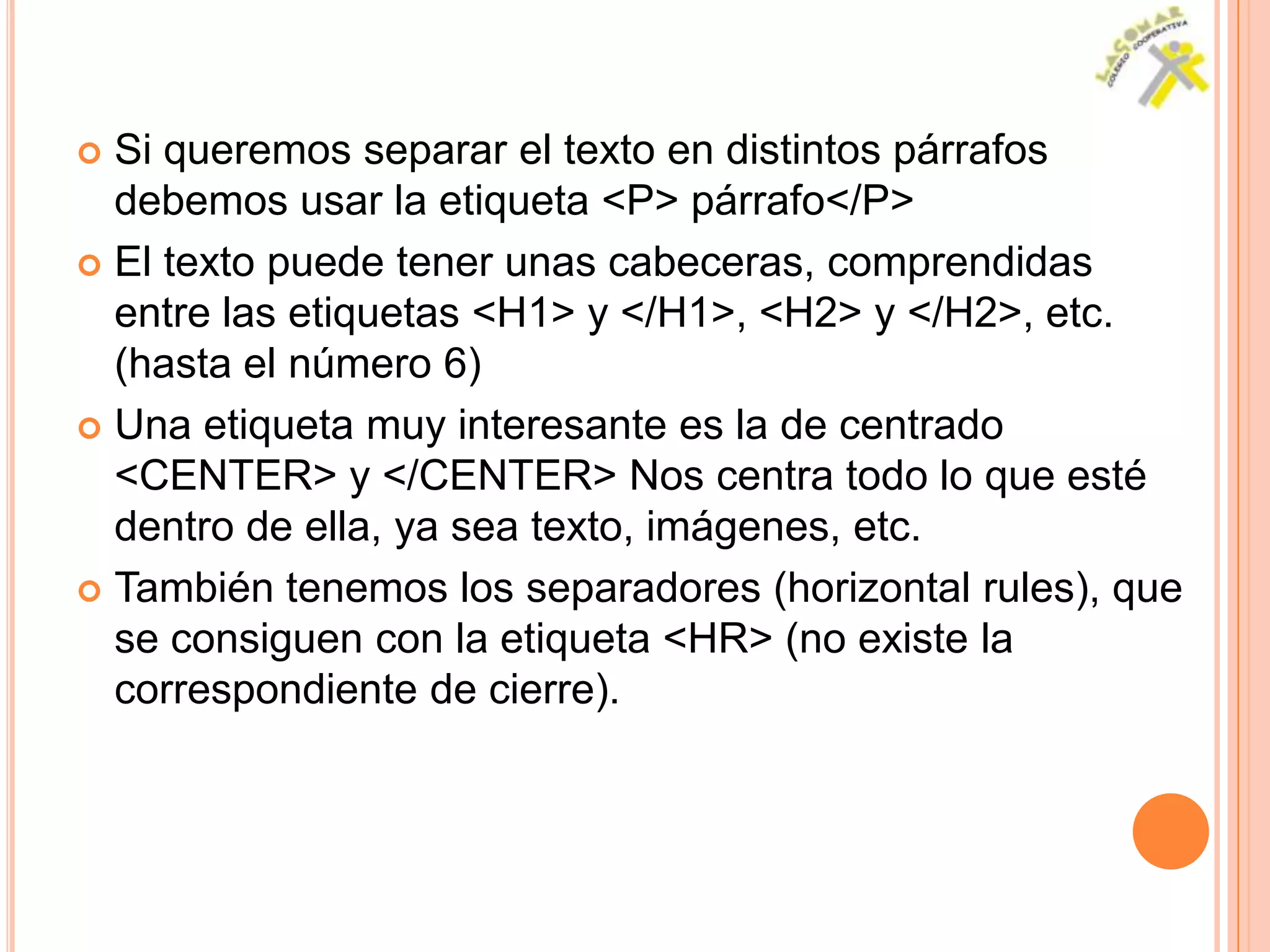  Si queremos separar el texto en distintos párrafos
  debemos usar la etiqueta <P> párrafo</P>
 El texto puede tener unas cabeceras, comprendidas
  entre las etiquetas <H1> y </H1>, <H2> y </H2>, etc.
  (hasta el número 6)
 Una etiqueta muy interesante es la de centrado
  <CENTER> y </CENTER> Nos centra todo lo que esté
  dentro de ella, ya sea texto, imágenes, etc.
 También tenemos los separadores (horizontal rules), que
  se consiguen con la etiqueta <HR> (no existe la
  correspondiente de cierre).
 