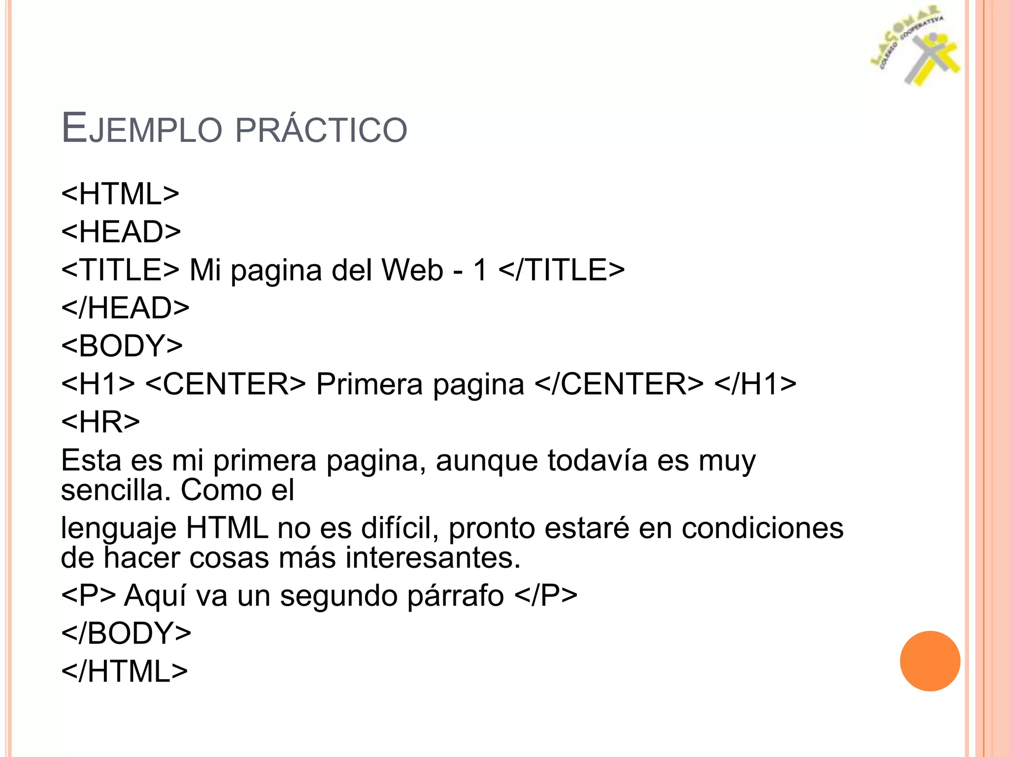 EJEMPLO PRÁCTICO
<HTML>
<HEAD>
<TITLE> Mi pagina del Web - 1 </TITLE>
</HEAD>
<BODY>
<H1> <CENTER> Primera pagina </CENTER> </H1>
<HR>
Esta es mi primera pagina, aunque todavía es muy
sencilla. Como el
lenguaje HTML no es difícil, pronto estaré en condiciones
de hacer cosas más interesantes.
<P> Aquí va un segundo párrafo </P>
</BODY>
</HTML>
 