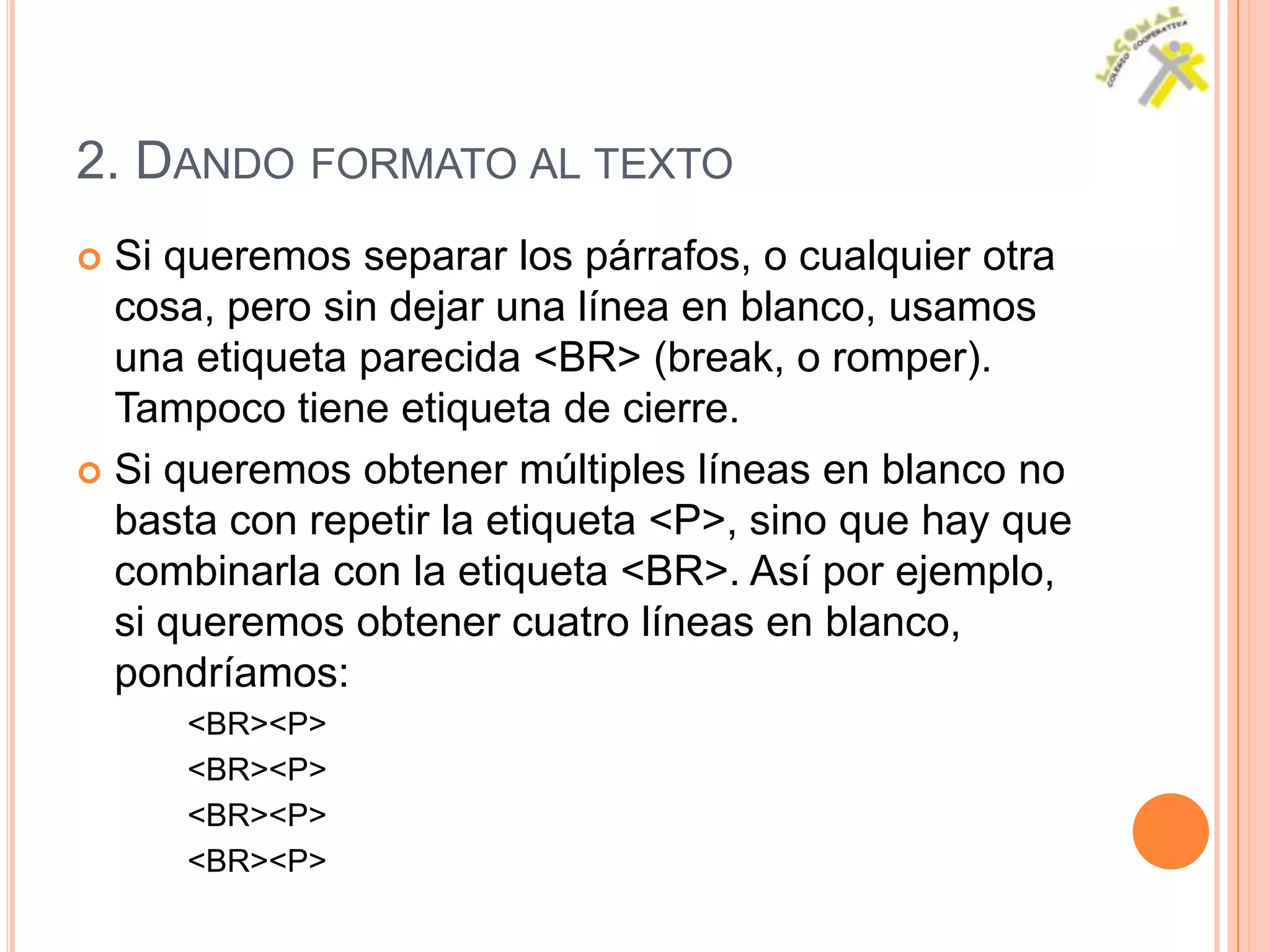 2. DANDO FORMATO AL TEXTO
 Si queremos separar los párrafos, o cualquier otra
  cosa, pero sin dejar una línea en blanco, usamos
  una etiqueta parecida <BR> (break, o romper).
  Tampoco tiene etiqueta de cierre.
 Si queremos obtener múltiples líneas en blanco no
  basta con repetir la etiqueta <P>, sino que hay que
  combinarla con la etiqueta <BR>. Así por ejemplo,
  si queremos obtener cuatro líneas en blanco,
  pondríamos:
     <BR><P>
     <BR><P>
     <BR><P>
     <BR><P>
 