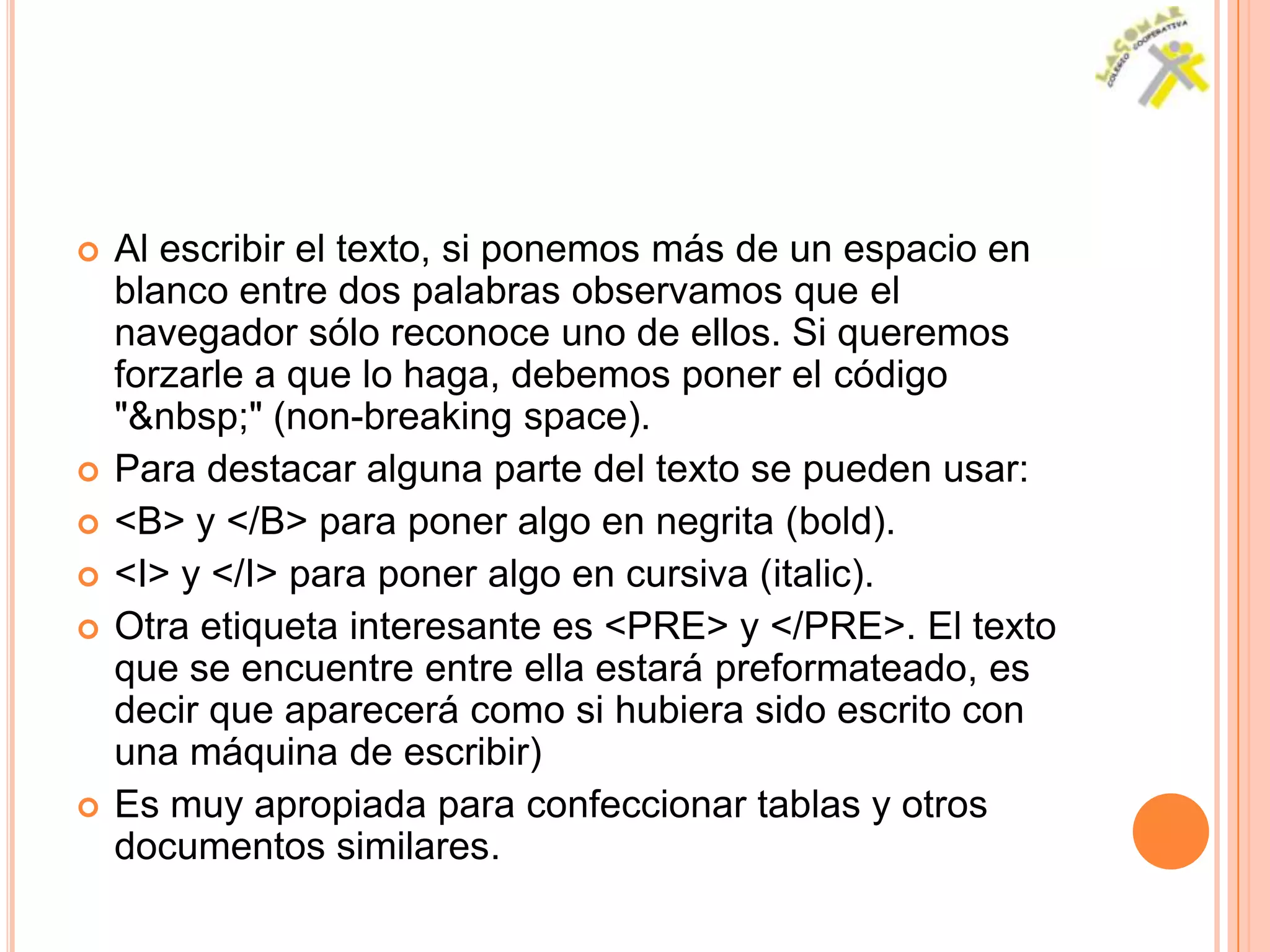    Al escribir el texto, si ponemos más de un espacio en
    blanco entre dos palabras observamos que el
    navegador sólo reconoce uno de ellos. Si queremos
    forzarle a que lo haga, debemos poner el código
    "&nbsp;" (non-breaking space).
   Para destacar alguna parte del texto se pueden usar:
   <B> y </B> para poner algo en negrita (bold).
   <I> y </I> para poner algo en cursiva (italic).
   Otra etiqueta interesante es <PRE> y </PRE>. El texto
    que se encuentre entre ella estará preformateado, es
    decir que aparecerá como si hubiera sido escrito con
    una máquina de escribir)
   Es muy apropiada para confeccionar tablas y otros
    documentos similares.
 