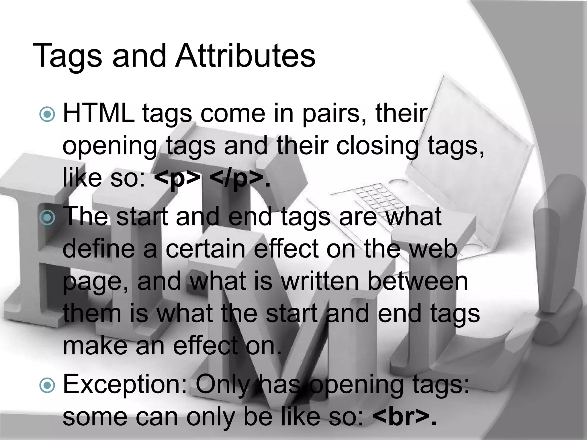 Tags and Attributes
 HTML tags   come in pairs, their
  opening tags and their closing tags,
  like so: <p> </p>.
 The start and end tags are what
  define a certain effect on the web
  page, and what is written between
  them is what the start and end tags
  make an effect on.
 Exception: Only has opening tags:
  some can only be like so: <br>.
 