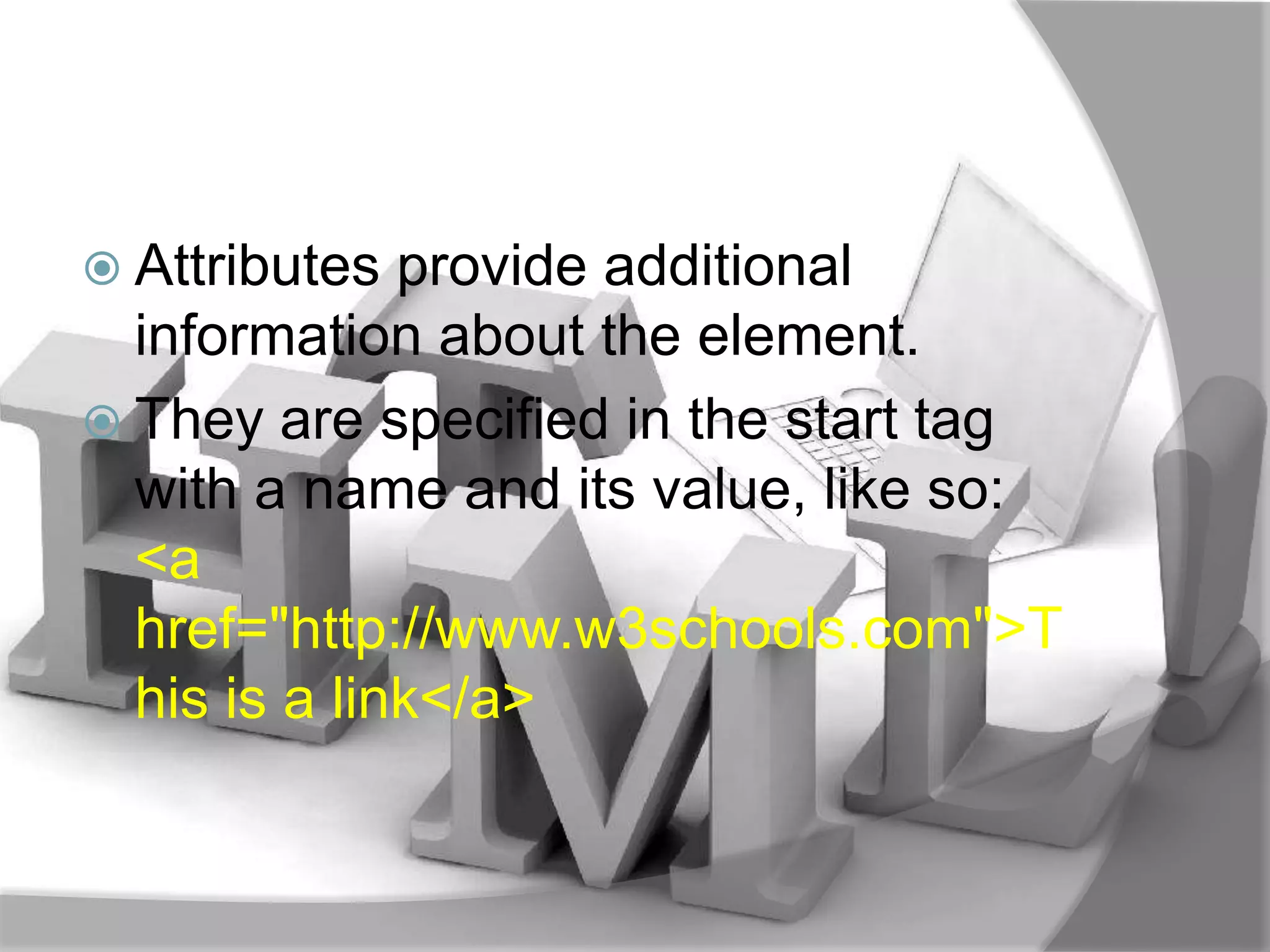  Attributes  provide additional
  information about the element.
 They are specified in the start tag
  with a name and its value, like so:
  <a
  href="http://www.w3schools.com">T
  his is a link</a>
 