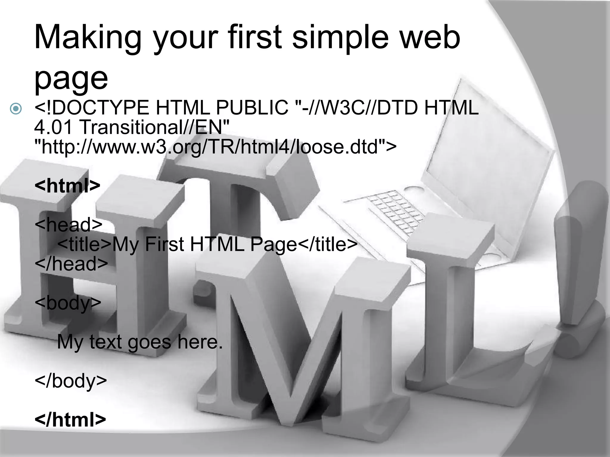 Making your first simple web
    page
   <!DOCTYPE HTML PUBLIC "-//W3C//DTD HTML
    4.01 Transitional//EN"
    "http://www.w3.org/TR/html4/loose.dtd">
    <html>
    <head>
      <title>My First HTML Page</title>
    </head>
    <body>
      My text goes here.
    </body>
    </html>
 