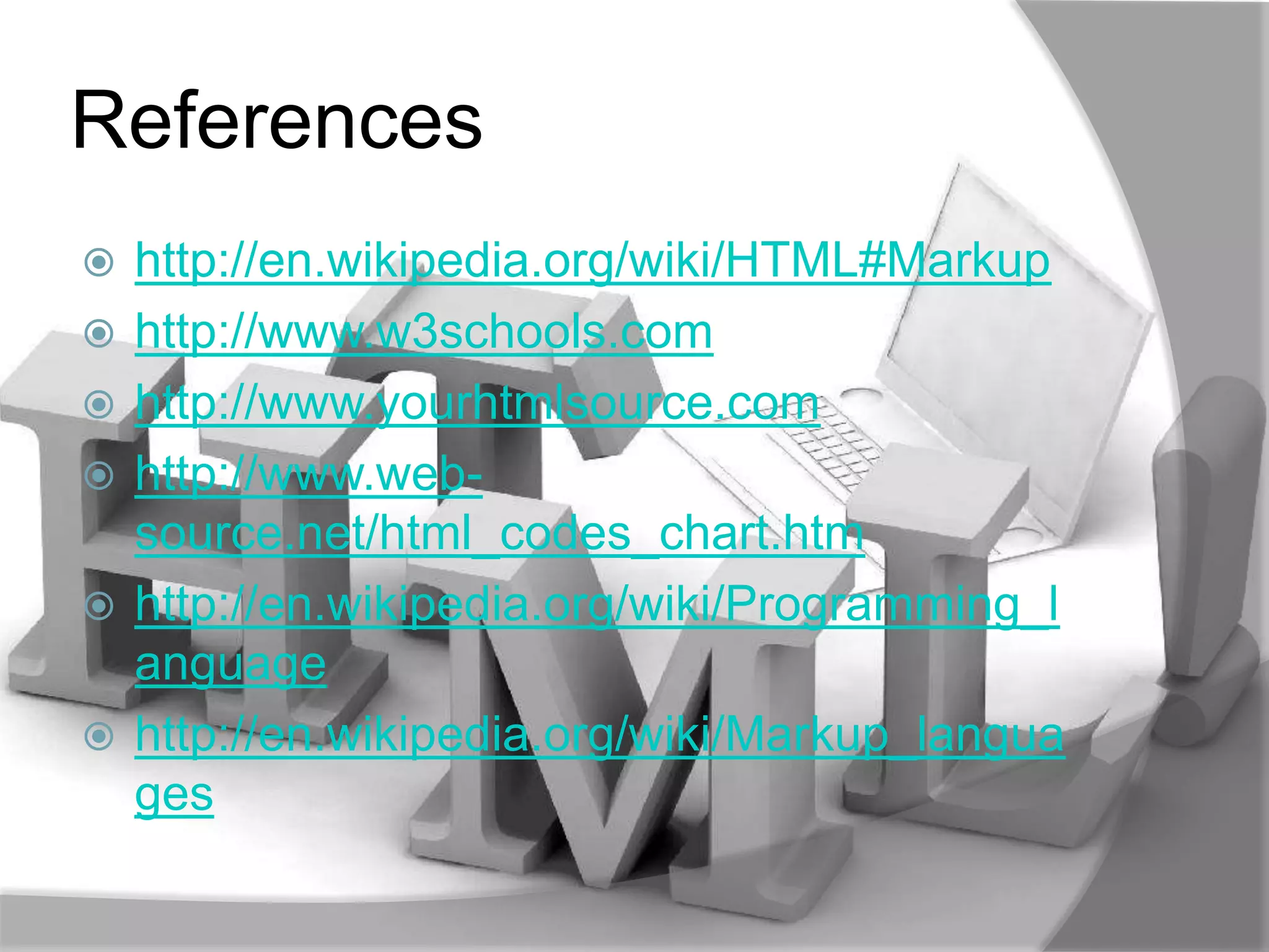 References
   http://en.wikipedia.org/wiki/HTML#Markup
   http://www.w3schools.com
   http://www.yourhtmlsource.com
   http://www.web-
    source.net/html_codes_chart.htm
   http://en.wikipedia.org/wiki/Programming_l
    anguage
   http://en.wikipedia.org/wiki/Markup_langua
    ges
 