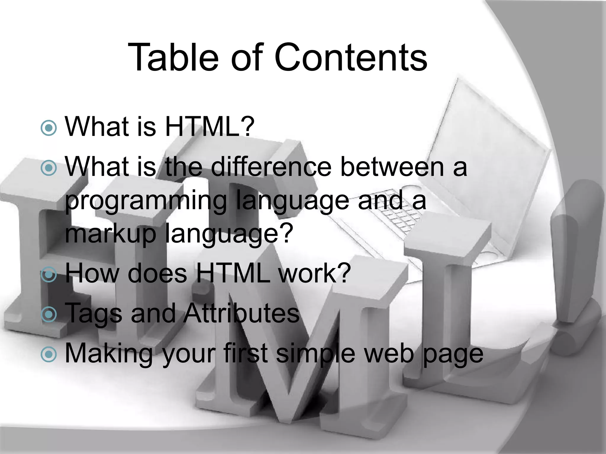 Table of Contents
 What is HTML?
 What is the difference between a
  programming language and a
  markup language?
 How does HTML work?
 Tags and Attributes
 Making your first simple web page
 