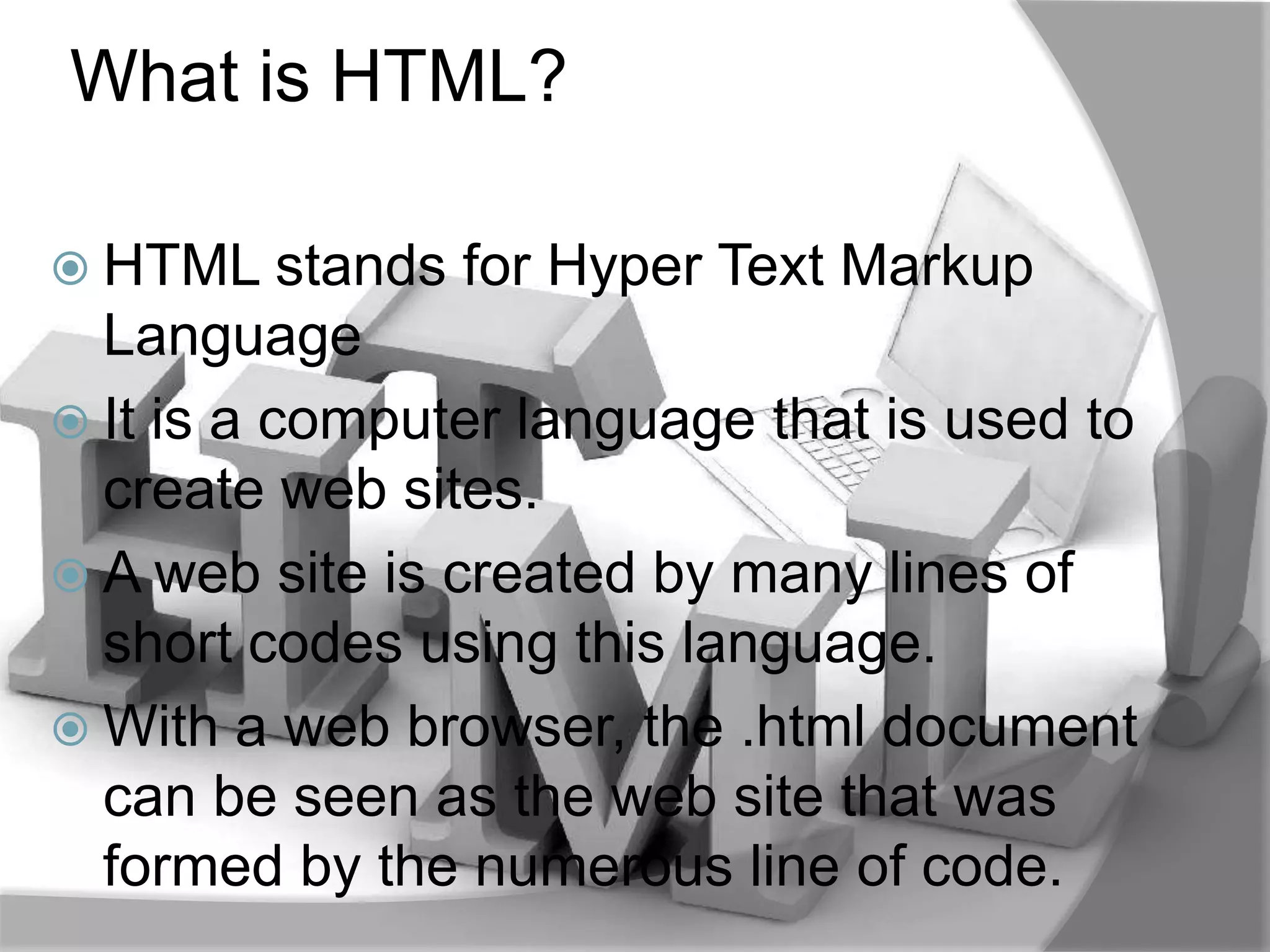 What is HTML?

 HTML stands   for Hyper Text Markup
  Language
 It is a computer language that is used to
  create web sites.
 A web site is created by many lines of
  short codes using this language.
 With a web browser, the .html document
  can be seen as the web site that was
  formed by the numerous line of code.
 
