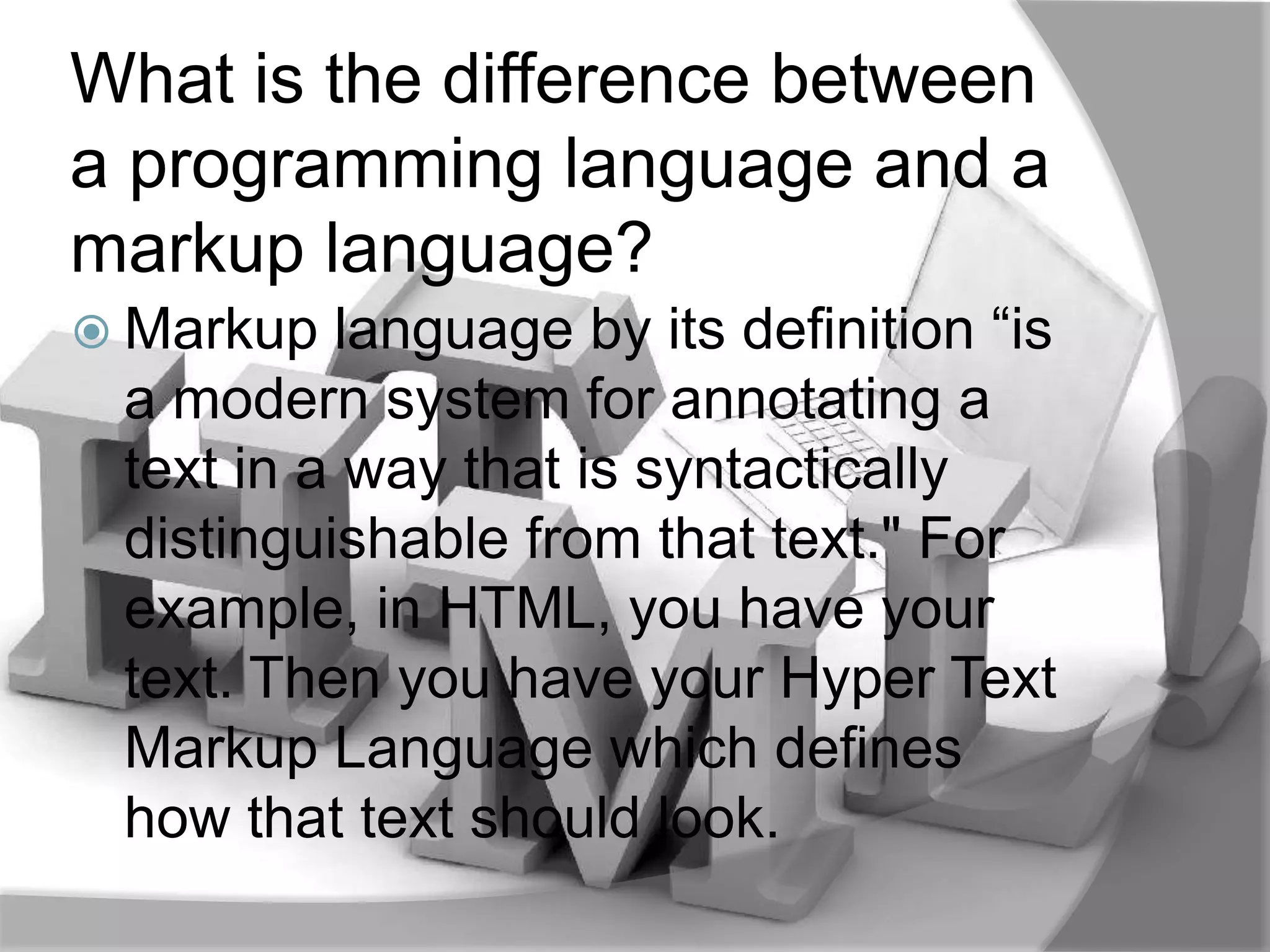 What is the difference between
a programming language and a
markup language?
 Markup  language by its definition “is
 a modern system for annotating a
 text in a way that is syntactically
 distinguishable from that text." For
 example, in HTML, you have your
 text. Then you have your Hyper Text
 Markup Language which defines
 how that text should look.
 