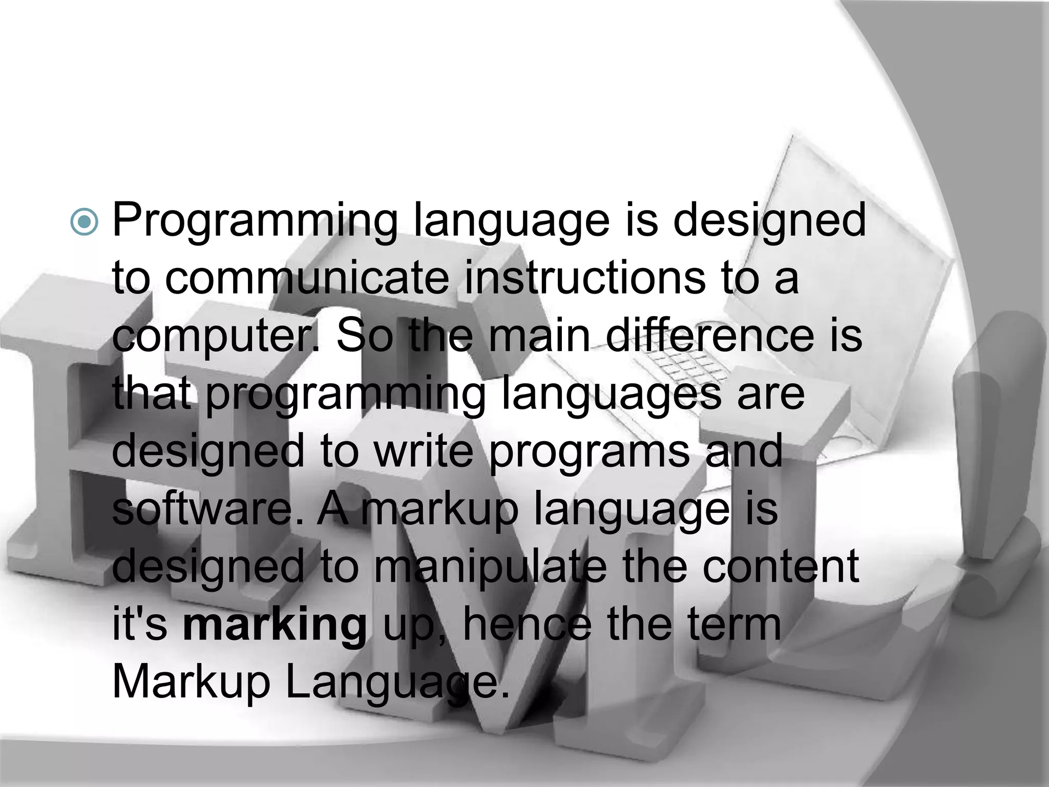  Programming  language is designed
 to communicate instructions to a
 computer. So the main difference is
 that programming languages are
 designed to write programs and
 software. A markup language is
 designed to manipulate the content
 it's marking up, hence the term
 Markup Language.
 