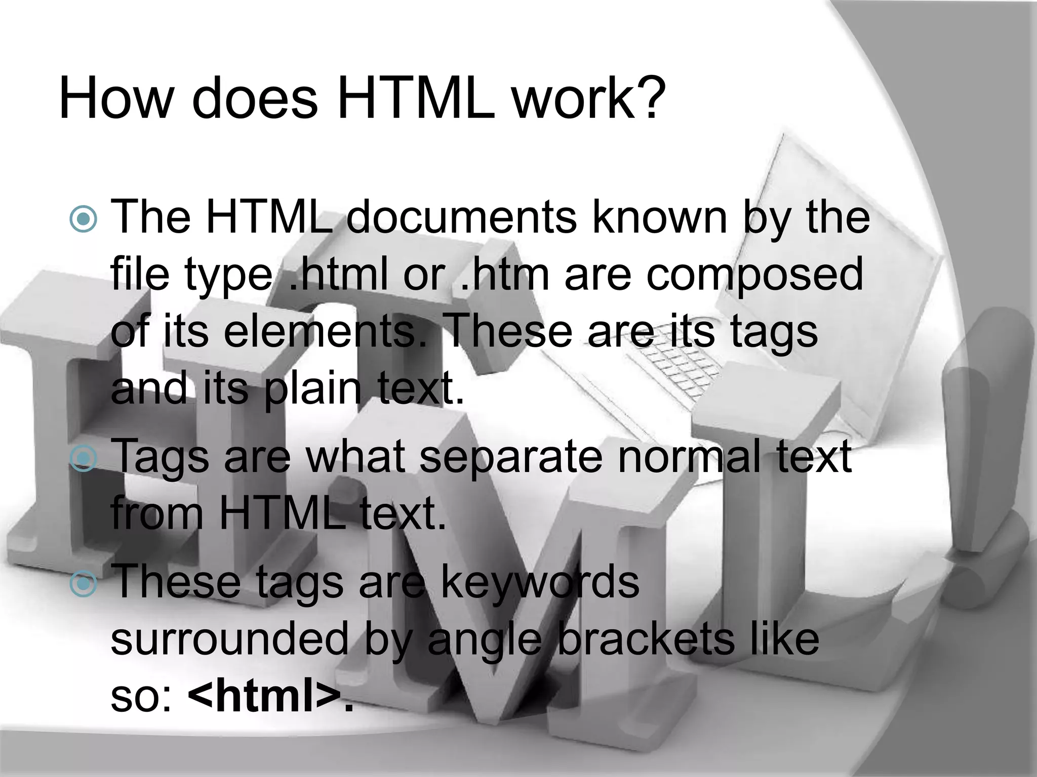 How does HTML work?
 The   HTML documents known by the
  file type .html or .htm are composed
  of its elements. These are its tags
  and its plain text.
 Tags are what separate normal text
  from HTML text.
 These tags are keywords
  surrounded by angle brackets like
  so: <html>.
 