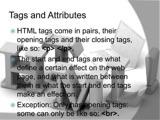 Tags and Attributes
 HTML tags   come in pairs, their
  opening tags and their closing tags,
  like so: <p> </p>.
 The start and end tags are what
  define a certain effect on the web
  page, and what is written between
  them is what the start and end tags
  make an effect on.
 Exception: Only has opening tags:
  some can only be like so: <br>.
 