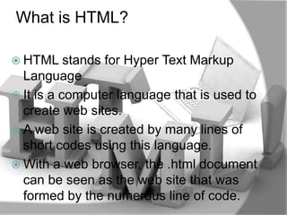 What is HTML?

 HTML stands   for Hyper Text Markup
  Language
 It is a computer language that is used to
  create web sites.
 A web site is created by many lines of
  short codes using this language.
 With a web browser, the .html document
  can be seen as the web site that was
  formed by the numerous line of code.
 