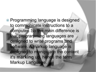  Programming  language is designed
 to communicate instructions to a
 computer. So the main difference is
 that programming languages are
 designed to write programs and
 software. A markup language is
 designed to manipulate the content
 it's marking up, hence the term
 Markup Language.
 