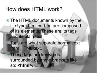 How does HTML work?
 The   HTML documents known by the
  file type .html or .htm are composed
  of its elements. These are its tags
  and its plain text.
 Tags are what separate normal text
  from HTML text.
 These tags are keywords
  surrounded by angle brackets like
  so: <html>.
 