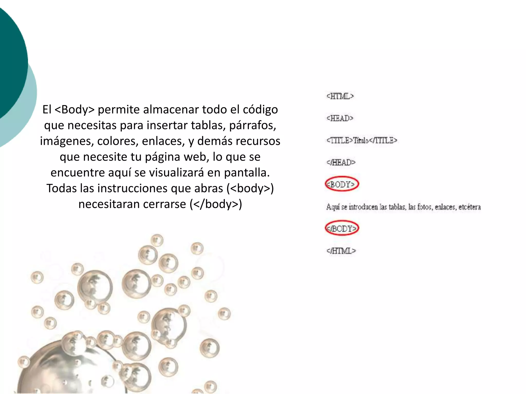 El <Body> permite almacenar todo el código
 que necesitas para insertar tablas, párrafos,
imágenes, colores, enlaces, y demás recursos
     que necesite tu página web, lo que se
   encuentre aquí se visualizará en pantalla.
  Todas las instrucciones que abras (<body>)
        necesitaran cerrarse (</body>)
 