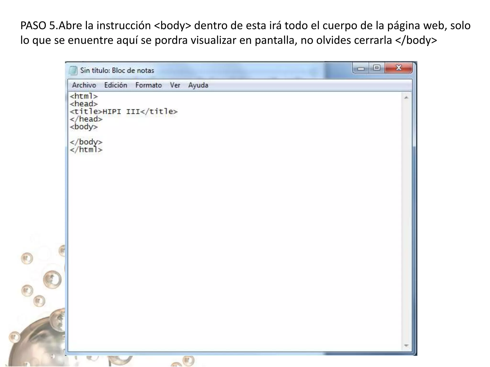 PASO 5.Abre la instrucción <body> dentro de esta irá todo el cuerpo de la página web, solo
lo que se enuentre aquí se pordra visualizar en pantalla, no olvides cerrarla </body>
 