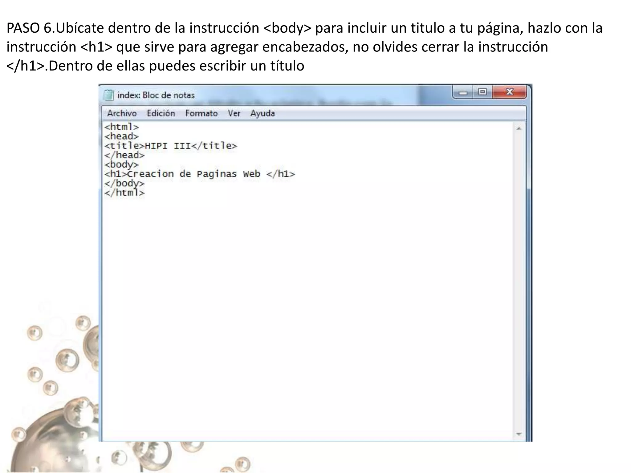 PASO 6.Ubícate dentro de la instrucción <body> para incluir un titulo a tu página, hazlo con la
instrucción <h1> que sirve para agregar encabezados, no olvides cerrar la instrucción
</h1>.Dentro de ellas puedes escribir un título
 