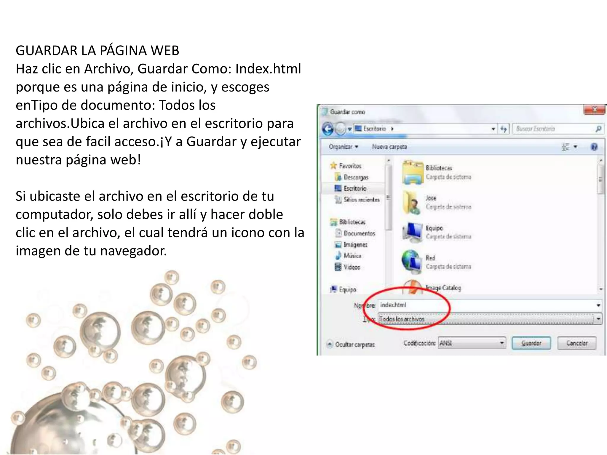 GUARDAR LA PÁGINA WEB
Haz clic en Archivo, Guardar Como: Index.html
porque es una página de inicio, y escoges
enTipo de documento: Todos los
archivos.Ubica el archivo en el escritorio para
que sea de facil acceso.¡Y a Guardar y ejecutar
nuestra página web!

Si ubicaste el archivo en el escritorio de tu
computador, solo debes ir allí y hacer doble
clic en el archivo, el cual tendrá un icono con la
imagen de tu navegador.
 