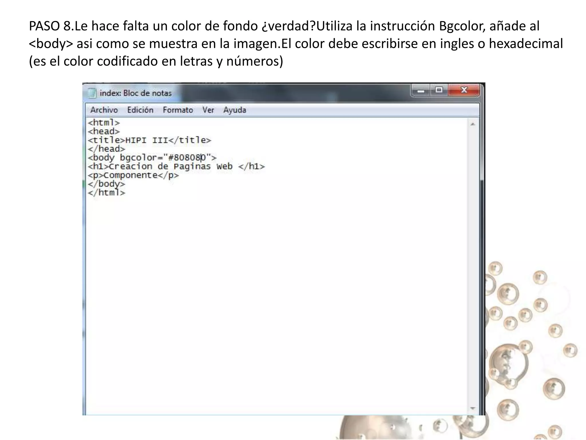 PASO 8.Le hace falta un color de fondo ¿verdad?Utiliza la instrucción Bgcolor, añade al
<body> asi como se muestra en la imagen.El color debe escribirse en ingles o hexadecimal
(es el color codificado en letras y números)
 