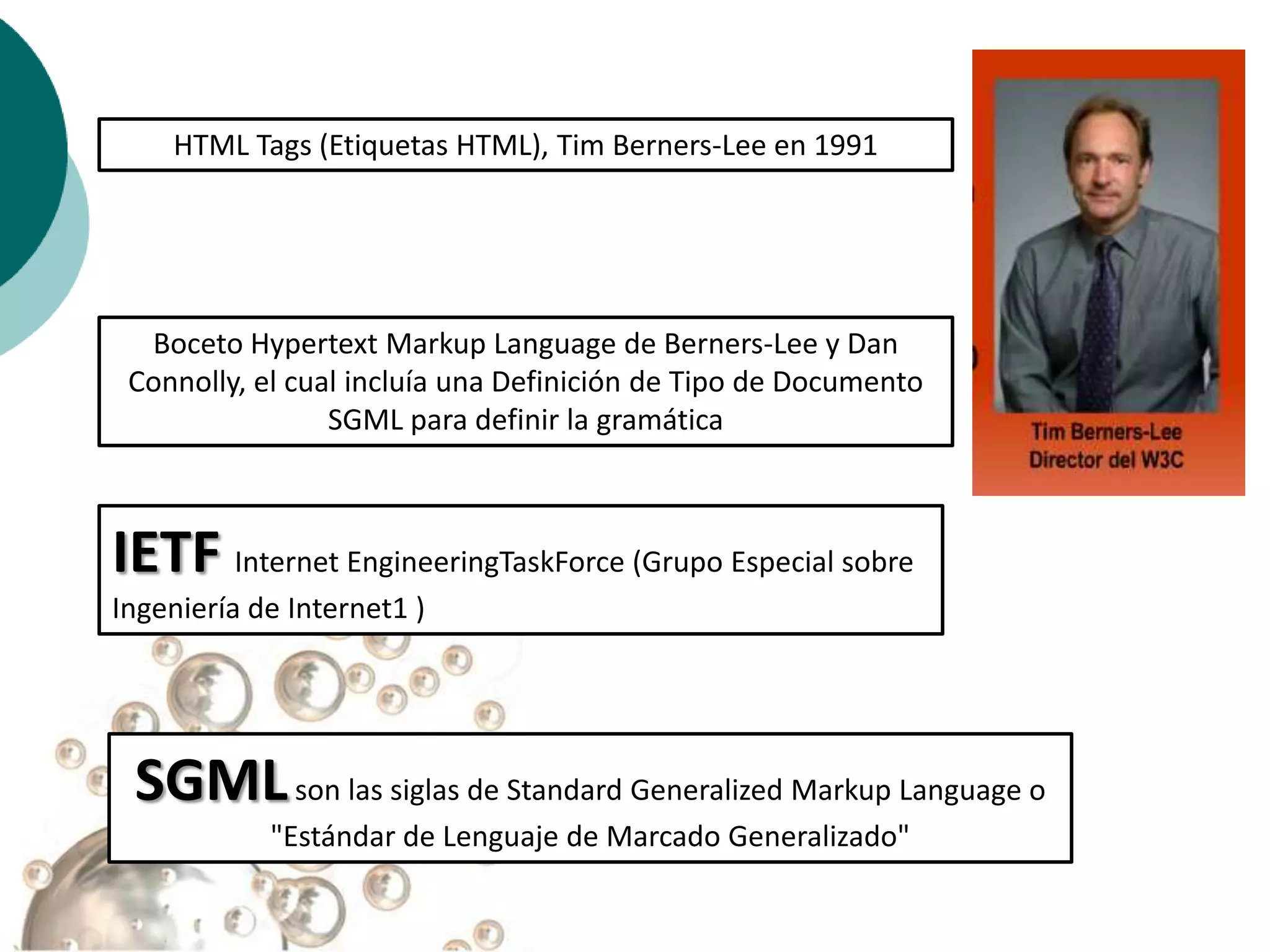 HTML Tags (Etiquetas HTML), Tim Berners-Lee en 1991




  Boceto Hypertext Markup Language de Berners-Lee y Dan
 Connolly, el cual incluía una Definición de Tipo de Documento
                 SGML para definir la gramática



IETF Internet EngineeringTaskForce (Grupo Especial sobre
Ingeniería de Internet1 )




 SGML son las siglas de Standard Generalized Markup Language o
            "Estándar de Lenguaje de Marcado Generalizado"
 