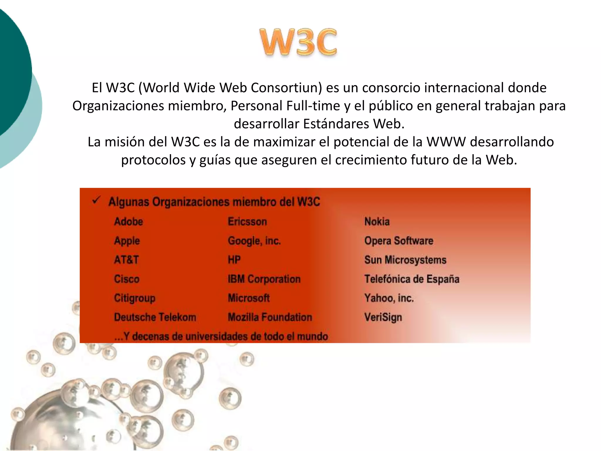 El W3C (World Wide Web Consortiun) es un consorcio internacional donde
Organizaciones miembro, Personal Full-time y el público en general trabajan para
                          desarrollar Estándares Web.
  La misión del W3C es la de maximizar el potencial de la WWW desarrollando
       protocolos y guías que aseguren el crecimiento futuro de la Web.
 