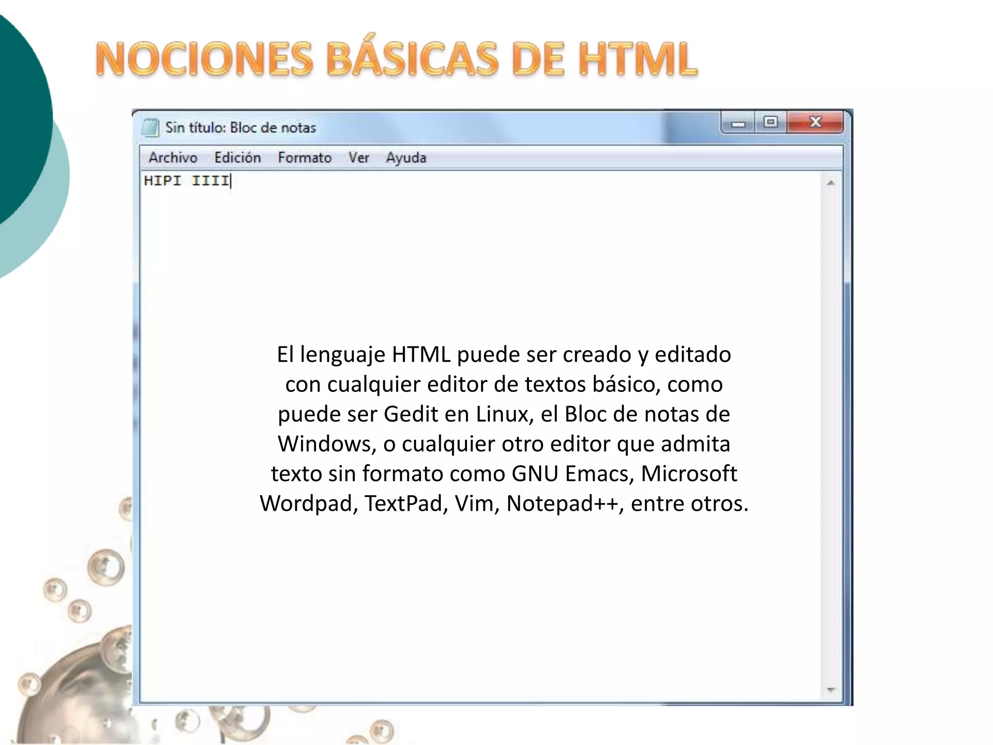 El lenguaje HTML puede ser creado y editado
   con cualquier editor de textos básico, como
  puede ser Gedit en Linux, el Bloc de notas de
  Windows, o cualquier otro editor que admita
 texto sin formato como GNU Emacs, Microsoft
Wordpad, TextPad, Vim, Notepad++, entre otros.
 