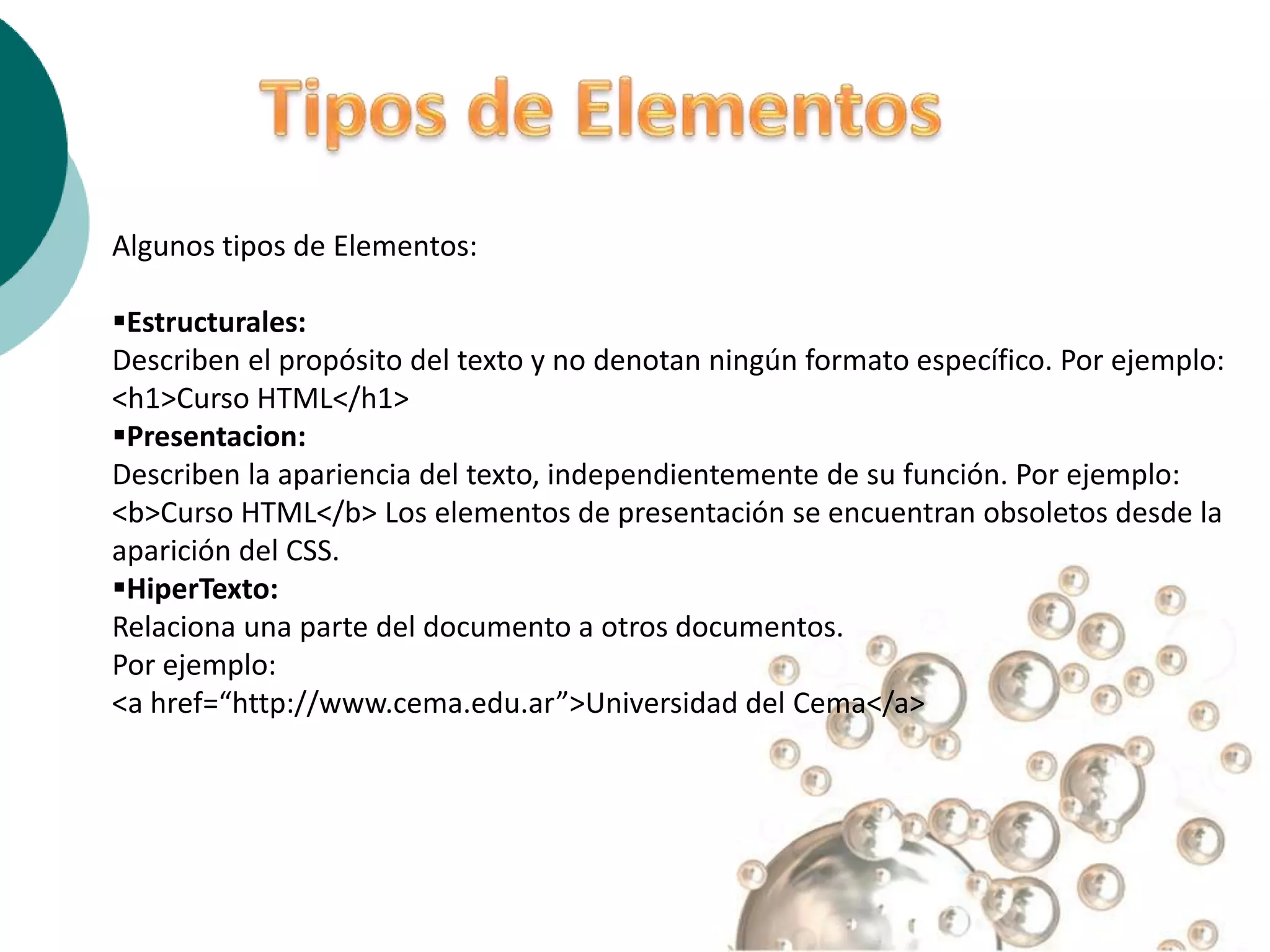 Algunos tipos de Elementos:

Estructurales:
Describen el propósito del texto y no denotan ningún formato específico. Por ejemplo:
<h1>Curso HTML</h1>
Presentacion:
Describen la apariencia del texto, independientemente de su función. Por ejemplo:
<b>Curso HTML</b> Los elementos de presentación se encuentran obsoletos desde la
aparición del CSS.
HiperTexto:
Relaciona una parte del documento a otros documentos.
Por ejemplo:
<a href=“http://www.cema.edu.ar”>Universidad del Cema</a>
 