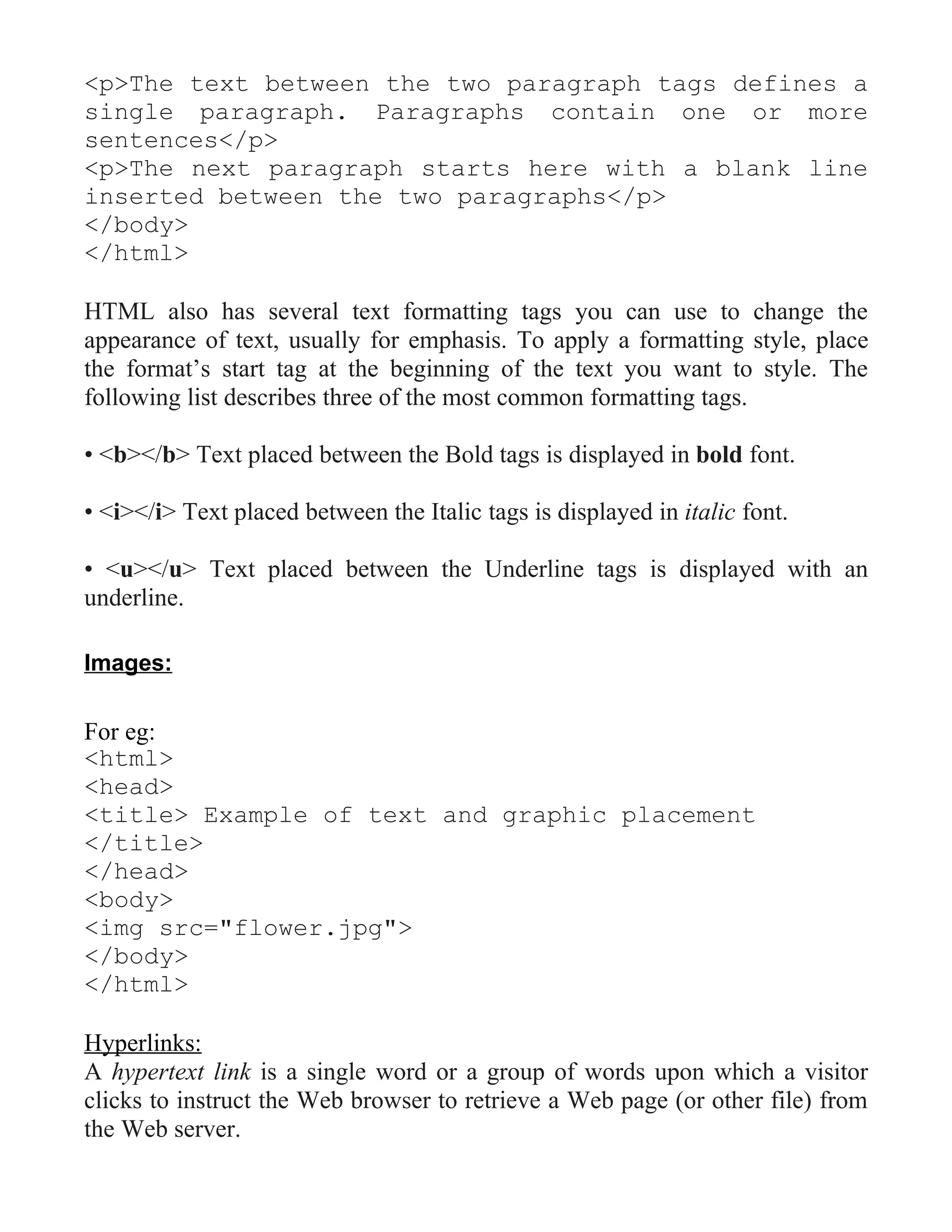 <p>The text between the two paragraph tags defines a
single paragraph. Paragraphs contain one or more
sentences</p>
<p>The next paragraph starts here with a blank line
inserted between the two paragraphs</p>
</body>
</html>

HTML also has several text formatting tags you can use to change the
appearance of text, usually for emphasis. To apply a formatting style, place
the format’s start tag at the beginning of the text you want to style. The
following list describes three of the most common formatting tags.

• <b></b> Text placed between the Bold tags is displayed in bold font.

• <i></i> Text placed between the Italic tags is displayed in italic font.

• <u></u> Text placed between the Underline tags is displayed with an
underline.

Images:

For eg:
<html>
<head>
<title> Example of text and graphic placement
</title>
</head>
<body>
<img src="flower.jpg">
</body>
</html>

Hyperlinks:
A hypertext link is a single word or a group of words upon which a visitor
clicks to instruct the Web browser to retrieve a Web page (or other file) from
the Web server.
 