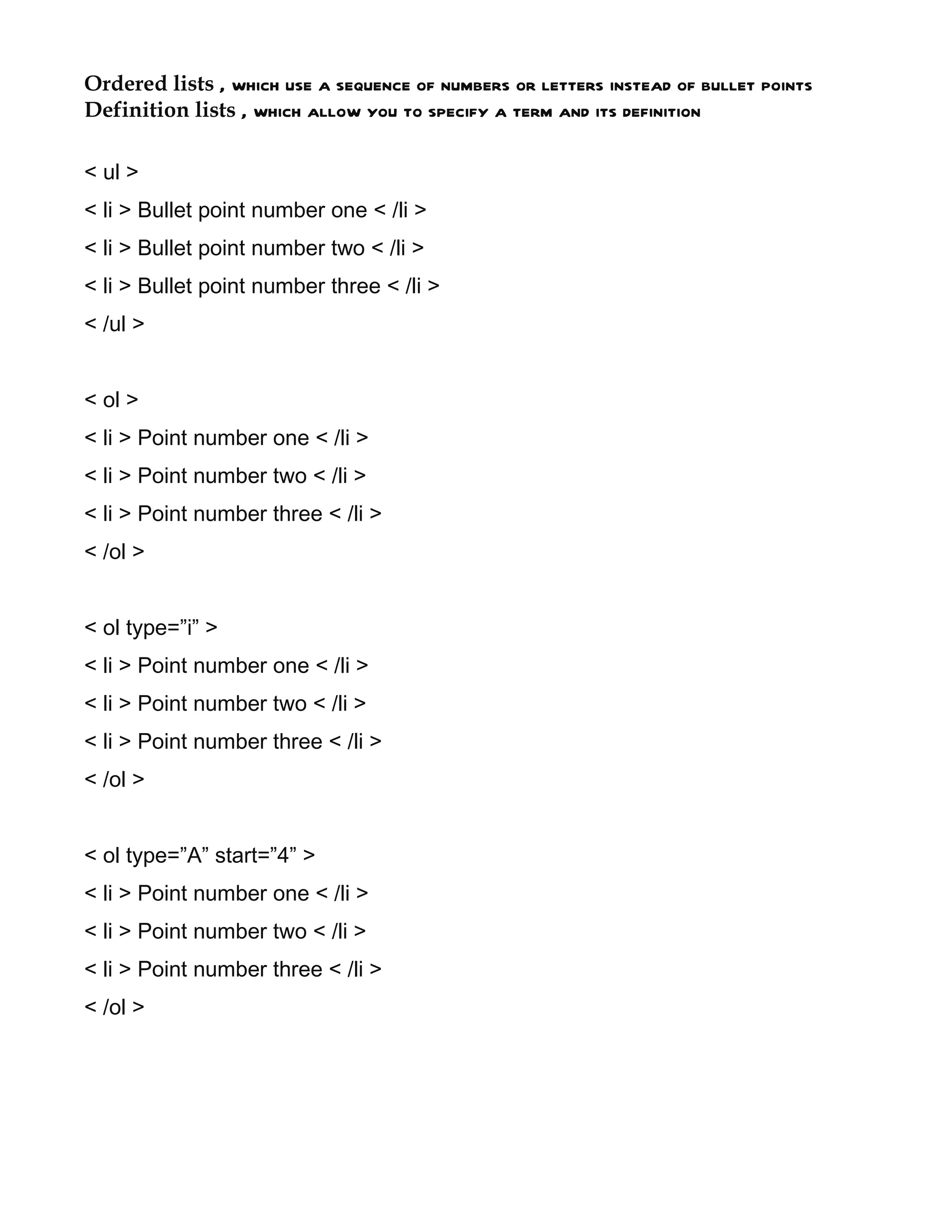 Ordered lists , which use a sequence of numbers or letters instead of bullet points
Definition lists , which allow you to specify a term and its definition

< ul >
< li > Bullet point number one < /li >
< li > Bullet point number two < /li >
< li > Bullet point number three < /li >
< /ul >


< ol >
< li > Point number one < /li >
< li > Point number two < /li >
< li > Point number three < /li >
< /ol >


< ol type=”i” >
< li > Point number one < /li >
< li > Point number two < /li >
< li > Point number three < /li >
< /ol >


< ol type=”A” start=”4” >
< li > Point number one < /li >
< li > Point number two < /li >
< li > Point number three < /li >
< /ol >
 