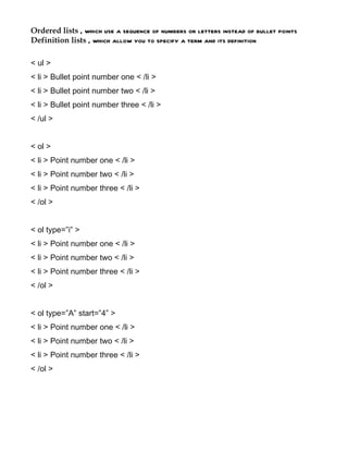 Ordered lists , which use a sequence of numbers or letters instead of bullet points
Definition lists , which allow you to specify a term and its definition

< ul >
< li > Bullet point number one < /li >
< li > Bullet point number two < /li >
< li > Bullet point number three < /li >
< /ul >


< ol >
< li > Point number one < /li >
< li > Point number two < /li >
< li > Point number three < /li >
< /ol >


< ol type=”i” >
< li > Point number one < /li >
< li > Point number two < /li >
< li > Point number three < /li >
< /ol >


< ol type=”A” start=”4” >
< li > Point number one < /li >
< li > Point number two < /li >
< li > Point number three < /li >
< /ol >
 