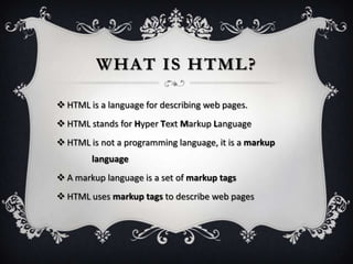 WHAT IS HTML?

 HTML is a language for describing web pages.
 HTML stands for Hyper Text Markup Language
 HTML is not a programming language, it is a markup
        language
 A markup language is a set of markup tags
 HTML uses markup tags to describe web pages
 