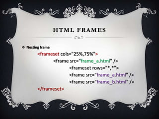 HTML FRAMES

 Nesting frame
        <frameset cols="25%,75%">
              <frame src="frame_a.html" />
                      <frameset rows="*,*">
                      <frame src="frame_a.html" />
                      <frame src="frame_b.html" />
        </frameset>
 