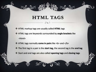 HTML TAGS

 HTML markup tags are usually called HTML tags

 HTML tags are keywords surrounded by angle brackets like

   <html>

 HTML tags normally come in pairs like <b> and </b>

 The first tag in a pair is the start tag, the second tag is the end tag

 Start and end tags are also called opening tags and closing tags
 