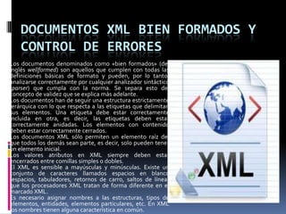 DOCUMENTOS XML BIEN FORMADOS Y
    CONTROL DE ERRORES
Los documentos denominados como «bien formados» (del
inglés wellformed) son aquellos que cumplen con todas las
definiciones básicas de formato y pueden, por lo tanto,
analizarse correctamente por cualquier analizador sintáctico
(parser) que cumpla con la norma. Se separa esto del
concepto de validez que se explica más adelante.
Los documentos han de seguir una estructura estrictamente
jerárquica con lo que respecta a las etiquetas que delimitan
sus elementos. Una etiqueta debe estar correctamente
incluida en otra, es decir, las etiquetas deben estar
correctamente anidadas. Los elementos con contenido
deben estar correctamente cerrados.
Los documentos XML sólo permiten un elemento raíz del
que todos los demás sean parte, es decir, solo pueden tener
un elemento inicial.
Los valores atributos en XML siempre deben estar
encerrados entre comillas simples o dobles.
El XML es sensible a mayúsculas y minúsculas. Existe un
conjunto de caracteres llamados espacios en blanco
(espacios, tabuladores, retornos de carro, saltos de línea)
que los procesadores XML tratan de forma diferente en el
marcado XML.
Es necesario asignar nombres a las estructuras, tipos de
elementos, entidades, elementos particulares, etc. En XML
los nombres tienen alguna característica en común.
 