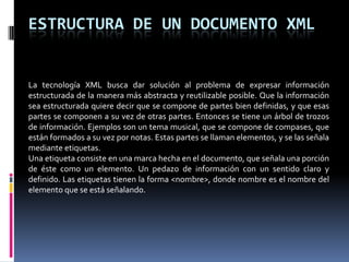 ESTRUCTURA DE UN DOCUMENTO XML


La tecnología XML busca dar solución al problema de expresar información
estructurada de la manera más abstracta y reutilizable posible. Que la información
sea estructurada quiere decir que se compone de partes bien definidas, y que esas
partes se componen a su vez de otras partes. Entonces se tiene un árbol de trozos
de información. Ejemplos son un tema musical, que se compone de compases, que
están formados a su vez por notas. Estas partes se llaman elementos, y se las señala
mediante etiquetas.
Una etiqueta consiste en una marca hecha en el documento, que señala una porción
de éste como un elemento. Un pedazo de información con un sentido claro y
definido. Las etiquetas tienen la forma <nombre>, donde nombre es el nombre del
elemento que se está señalando.
 