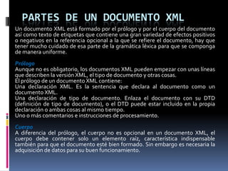 PARTES DE UN DOCUMENTO XML
Un documento XML está formado por el prólogo y por el cuerpo del documento
así como texto de etiquetas que contiene una gran variedad de efectos positivos
o negativos en la referencia opcional a la que se refiere el documento, hay que
tener mucho cuidado de esa parte de la gramática léxica para que se componga
de manera uniforme.
Prólogo
Aunque no es obligatorio, los documentos XML pueden empezar con unas líneas
que describen la versión XML, el tipo de documento y otras cosas.
El prólogo de un documento XML contiene:
Una declaración XML. Es la sentencia que declara al documento como un
documento XML.
Una declaración de tipo de documento. Enlaza el documento con su DTD
(definición de tipo de documento), o el DTD puede estar incluido en la propia
declaración o ambas cosas al mismo tiempo.
Uno o más comentarios e instrucciones de procesamiento.
Cuerpo
A diferencia del prólogo, el cuerpo no es opcional en un documento XML, el
cuerpo debe contener solo un elemento raíz, característica indispensable
también para que el documento esté bien formado. Sin embargo es necesaria la
adquisición de datos para su buen funcionamiento.
 