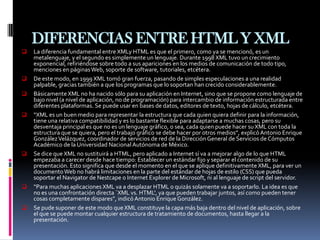 DIFERENCIAS ENTRE HTML Y XML
   La diferencia fundamental entre XMLy HTML es que el primero, como ya se mencionó, es un
    metalenguaje, y el segundo es simplemente un lenguaje. Durante 1998 XML tuvo un crecimiento
    exponencial, refiriéndose sobre todo a sus apariciones en los medios de comunicación de todo tipo,
    menciones en páginas Web, soporte de software, tutoriales, etcétera.
   De este modo, en 1999 XML tomó gran fuerza, pasando de simples especulaciones a una realidad
    palpable, gracias también a que los programas que lo soportan han crecido considerablemente.
   Básicamente XML no ha nacido sólo para su aplicación en Internet, sino que se propone como lenguaje de
    bajo nivel (a nivel de aplicación, no de programación) para intercambio de información estructurada entre
    diferentes plataformas. Se puede usar en bases de datos, editores de texto, hojas de cálculo, etcétera.
   “XML es un buen medio para representar la estructura que cada quien quiera definir para la información,
    tiene una relativa compatibilidad y es lo bastante flexible para adaptarse a muchas cosas, pero su
    desventaja principal es que no es un lenguaje gráfico, o sea, cada quien puede hacer su XML con toda la
    estructura que se quiera, pero el trabajo gráfico se debe hacer por otros medios”, explicó Antonio Enrique
    González Velázquez, coordinador de servicios de red de la Dirección General de Servicios de Cómputos
    Académico de la Universidad Nacional Autónoma de México.
   Se dice que XML no sustituirá a HTML, pero aplicado a Internet sí va a mejorar algo de lo que HTML
    empezaba a carecer desde hace tiempo: Establecer un estándar fijo y separar el contenido de su
    presentación. Esto significa que desde el momento en el que se aplique definitivamente XML, para ver un
    documento Web no habrá limitaciones en la parte del estándar de hojas de estilo (CSS) que pueda
    soportar el Navigator de Nestcape o Internet Explorer de Microsoft, ni al lenguaje de script del servidor.
   “Para muchas aplicaciones XML va a desplazar HTML o quizás solamente va a soportarlo. La idea es que
    no es una confrontación directa `XML vs. HTML', ya que pueden trabajar juntos, así como pueden tener
    cosas completamente dispares”, indicó Antonio Enrique González.
   Se pude suponer de este modo que XML constituye la capa más baja dentro del nivel de aplicación, sobre
    el que se puede montar cualquier estructura de tratamiento de documentos, hasta llegar a la
    presentación.
 