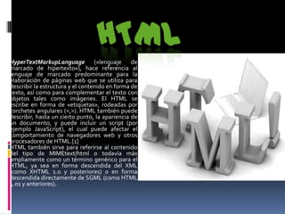 HyperTextMarkupLanguage («lenguaje de
marcado de hipertexto»), hace referencia al
lenguaje de marcado predominante para la
elaboración de páginas web que se utiliza para
describir la estructura y el contenido en forma de
texto, así como para complementar el texto con
objetos tales como imágenes. El HTML se
escribe en forma de «etiquetas», rodeadas por
corchetes angulares (<,>). HTML también puede
describir, hasta un cierto punto, la apariencia de
un documento, y puede incluir un script (por
ejemplo JavaScript), el cual puede afectar el
comportamiento de navegadores web y otros
procesadores de HTML.[1]
HTML también sirve para referirse al contenido
del tipo de MIMEtext/html o todavía más
ampliamente como un término genérico para el
HTML, ya sea en forma descendida del XML
(como XHTML 1.0 y posteriores) o en forma
descendida directamente de SGML (como HTML
4.01 y anteriores).
 