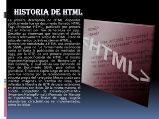 HISTORIA DE HTML
La primera descripción de HTML disponible
públicamente fue un documento llamado HTML
Tags (Etiquetas HTML), publicado por primera
vez en Internet por Tim Berners-Lee en 1991.
Describe 22 elementos que incluyen el diseño
inicial y relativamente simple de HTML. Trece de
estos elementos todavía existen en HTML 4.
Berners-Lee consideraba a HTML una ampliación
de SGML, pero no fue formalmente reconocida
como tal hasta la publicación de mediados de
1993, por la IETF, de una primera proposición
para una especificación de HTML: el boceto
HypertextMarkupLanguage de Berners-Lee y
Dan Connolly, el cual incluía una Definición de
Tipo de Documento SGML para definir la
gramática. El boceto expiró luego de seis meses,
pero fue notable por su reconocimiento de la
etiqueta propia del navegador Mosaic usada para
insertar imágenes sin cambio de línea, que
reflejaba la filosofía del IETF de basar estándares
en prototipos con éxito. De la misma manera, el
boceto competidor de DaveRaggettHTML+
(HypertextMarkupFormat) (Formato de Marcaje
de Hipertexto), de finales de 1993, sugería
estandarizar características ya implementadas,
como las tablas.
 