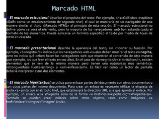 Marcado HTML
El marcado estructural describe el propósito del texto. Por ejemplo, <h2>Golf</h2> establece
«Golf» como un encabezamiento de segundo nivel, el cual se mostraría en un navegador de una
manera similar al título «Marcado HTML» al principio de esta sección. El marcado estructural no
define cómo se verá el elemento, pero la mayoría de los navegadores web han estandarizado el
formato de los elementos. Puede aplicarse un formato específico al texto por medio de hojas de
estilo en cascada.


El marcado presentacional describe la apariencia del texto, sin importar su función. Por
ejemplo, <b>negrita</b> indica que los navegadores web visuales deben mostrar el texto en negrita,
pero no indica qué deben hacer los navegadores web que muestran el contenido de otra manera
(por ejemplo, los que leen el texto en voz alta). En el caso de <b>negrita</b> e <i>itálica</i>, existen
elementos que se ven de la misma manera pero tienen una naturaleza más semántica:
<strong>enfásis fuerte</strong> y <em>énfasis</em>. Es fácil ver cómo un lector de pantalla
debería interpretar estos dos elementos.


El marcado hipertextual se utiliza para enlazar partes del documento con otros documentos o
con otras partes del mismo documento. Para crear un enlace es necesario utilizar la etiqueta de
ancla <a> junto con el atributo href, que establecerá la dirección URL a la que apunta el enlace. Por
ejemplo, un enlace a la Wikipedia sería de la forma <a href=”es.wikipedia.org”>Wikipedia</a>.
También se pueden crear enlaces sobre otros objetos, tales como imágenes <a
href=”enlace”><imgsrc=”imagen” /></a>.
 