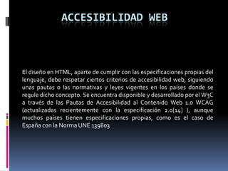 ACCESIBILIDAD WEB



El diseño en HTML, aparte de cumplir con las especificaciones propias del
lenguaje, debe respetar ciertos criterios de accesibilidad web, siguiendo
unas pautas o las normativas y leyes vigentes en los países donde se
regule dicho concepto. Se encuentra disponible y desarrollado por el W3C
a través de las Pautas de Accesibilidad al Contenido Web 1.0 WCAG
(actualizadas recientemente con la especificación 2.0[14] ), aunque
muchos países tienen especificaciones propias, como es el caso de
España con la Norma UNE 139803
 