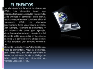 ELEMENTOS
Los elementos son la estructura básica de
HTML. Los elementos tienen dos
propiedades básicas: atributos y contenido.
Cada atributo y contenido tiene ciertas
restricciones para que se considere válido al
documento        HTML.      Un    elemento
generalmente tiene una etiqueta de inicio
(por ejemplo, <nombre-de-elemento>) y
una etiqueta de cierre (por ejemplo,
</nombre-de-elemento>). Los atributos del
elemento están contenidos en la etiqueta
de inicio y el contenido está ubicado entre
las dos etiquetas (por ejemplo, <nombre-
de-
elemento atributo="valor">Contenido</no
mbre-de-elemento>). Algunos elementos,
tales como <br>, no tienen contenido ni
llevan una etiqueta de cierre. Debajo se
listan varios tipos de elementos de
marcado usados en HTML.
 