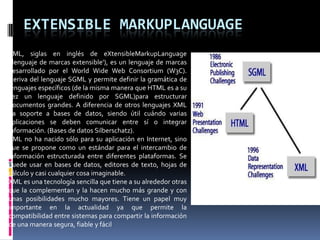 EXTENSIBLE MARKUPLANGUAGE
XML, siglas en inglés de eXtensibleMarkupLanguage
('lenguaje de marcas extensible'), es un lenguaje de marcas
desarrollado por el World Wide Web Consortium (W3C).
Deriva del lenguaje SGML y permite definir la gramática de
lenguajes específicos (de la misma manera que HTML es a su
vez un lenguaje definido por SGML)para estructurar
documentos grandes. A diferencia de otros lenguajes XML
da soporte a bases de datos, siendo útil cuándo varias
aplicaciones se deben comunicar entre sí o integrar
información. (Bases de datos Silberschatz).
XML no ha nacido sólo para su aplicación en Internet, sino
que se propone como un estándar para el intercambio de
información estructurada entre diferentes plataformas. Se
puede usar en bases de datos, editores de texto, hojas de
cálculo y casi cualquier cosa imaginable.
XML es una tecnología sencilla que tiene a su alrededor otras
que la complementan y la hacen mucho más grande y con
unas posibilidades mucho mayores. Tiene un papel muy
importante en la actualidad ya que permite la
compatibilidad entre sistemas para compartir la información
de una manera segura, fiable y fácil
 