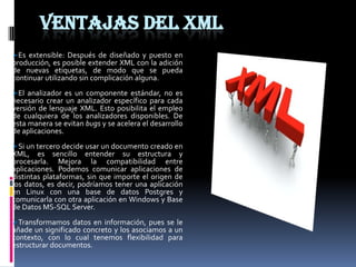 VENTAJAS DEL XML
Es extensible: Después de diseñado y puesto en
producción, es posible extender XML con la adición
de nuevas etiquetas, de modo que se pueda
continuar utilizando sin complicación alguna.
El analizador es un componente estándar, no es
necesario crear un analizador específico para cada
versión de lenguaje XML. Esto posibilita el empleo
de cualquiera de los analizadores disponibles. De
esta manera se evitan bugs y se acelera el desarrollo
de aplicaciones.
Si un tercero decide usar un documento creado en
XML, es sencillo entender su estructura y
procesarla. Mejora la compatibilidad entre
aplicaciones. Podemos comunicar aplicaciones de
distintas plataformas, sin que importe el origen de
los datos, es decir, podríamos tener una aplicación
en Linux con una base de datos Postgres y
comunicarla con otra aplicación en Windows y Base
de Datos MS-SQL Server.
Transformamos datos en información, pues se le
añade un significado concreto y los asociamos a un
contexto, con lo cual tenemos flexibilidad para
estructurar documentos.
 