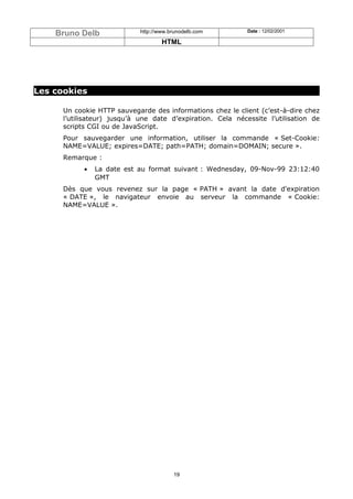 Bruno Delb               http://www.brunodelb.com        Date : 12/02/2001

                                     HTML




Les cookies

      Un cookie HTTP sauvegarde des informations chez le client (c’est-à-dire chez
      l’utilisateur) jusqu’à une date d’expiration. Cela nécessite l’utilisation de
      scripts CGI ou de JavaScript.
      Pour sauvegarder une information, utiliser la commande « Set-Cookie:
      NAME=VALUE; expires=DATE; path=PATH; domain=DOMAIN; secure ».
      Remarque :
            •   La date est au format suivant : Wednesday, 09-Nov-99 23:12:40
                GMT
      Dès que vous revenez sur la page « PATH » avant la date d'expiration
      « DATE », le navigateur envoie au serveur la commande « Cookie:
      NAME=VALUE ».




                                         19
 