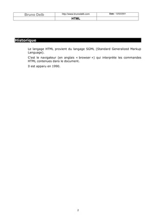 Bruno Delb                 http://www.brunodelb.com   Date : 12/02/2001

                                       HTML




Historique

      Le langage HTML provient du langage SGML (Standard Generalized Markup
      Language).
      C’est le navigateur (en anglais « browser ») qui interprète les commandes
      HTML contenues dans le document.
      Il est apparu en 1990.




                                            2
 