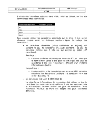 Bruno Delb                  http://www.brunodelb.com         Date : 12/02/2001

                                     HTML

 Il existe des caractères spéciaux dans HTML. Pour les utiliser, on fait aux
 commandes dites alternatives :


   Commande alternative        Caractère spécial

   <                        <

   >                        >

   &amp;                       &

   "                      "

 Pour pouvoir utiliser les caractères accentués sur le Web, il faut savoir
 plusieurs choses. Ainsi, on distingue plusieurs types de codage des
 caractères :
          •   les caractères référencés (Entity References en anglais), qui
              utilisent le jeu de caractères US-ASCII standard ; ce jeu de
              caractère n’utilise que 7 bits (ce qui permet de coder 127
              caractères).
              Avantage :
                 •   Certains systèmes informatiques filtrent le 8ème bit : bien que
                     la norme HTTP utilise 8 bits pour les échanges, ces jeux de
                     caractères 8-bits (ou « étendus ») diffèrent d'un système
                     informatique à l’autre.
              Inconvénient :
                 •   La composition et la consultation des sources HTML de votre
                     document est fastidieuse (exemple : le caractère « é » est
                     codé « &eacute; »).
          •   les caractères ISO Latin-1 (ISO-8859-1)
              La plate-forme informatique de conception doit utiliser ce jeu de
              caractères. Les caractères sont codés sur 8 bits. Les systèmes Unix
              et MS-Windows peuvent utiliser ces jeux de caractères, mais
              Macintosh, MS-DOS et OS/2 ont adopté des jeux caractères
              différents.




                                          5
 