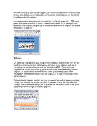 Internet Explorer y Netscape Navigator, que realizan extensiones incluso antes
de que se establezcan los estándares, intentando incluir las nuevas funciones
incluidas en los borradores.

Los navegadores tienen que ser compatibles con la última versión HTML para
poder interpretar el mayor número posible de etiquetas. Si un navegador no
reconoce una etiqueta, la ignora y el efecto que pretendía la etiqueta no queda
reflejado en la página.




Editores

Un editor es un programa que nos permiten redactar documentos. Hoy en día
existen un gran número de editores que permiten crear páginas web sin la
necesidad de escribir ni una sola línea de código HTML. Estos editores
disponen de un entorno visual, y generan automáticamente el código de las
páginas. Al poder ver en todo momento cómo quedará la página en el
navegador, se facilita la creación de las páginas, y el uso de menús permite
ganar rapidez.

Estos editores visuales pueden generar en ocasiones código basura, es decir,
código que no sirve para nada, en otras ocasiones puede ser más efectivo
corregir directamente el código por lo que resulta necesario saber HTML para
poder depurar el código de nuestra páginas.
 