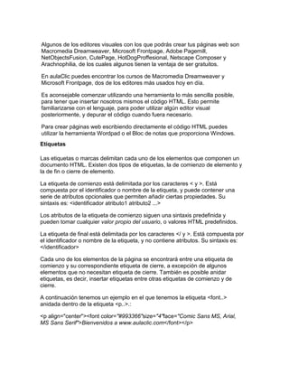 Algunos de los editores visuales con los que podrás crear tus páginas web son
Macromedia Dreamweaver, Microsoft Frontpage, Adobe Pagemill,
NetObjectsFusion, CutePage, HotDogProffesional, Netscape Composer y
Arachnophilia, de los cuales algunos tienen la ventaja de ser gratuitos.

En aulaClic puedes encontrar los cursos de Macromedia Dreamweaver y
Microsoft Frontpage, dos de los editores más usados hoy en día.

Es aconsejable comenzar utilizando una herramienta lo más sencilla posible,
para tener que insertar nosotros mismos el código HTML. Esto permite
familiarizarse con el lenguaje, para poder utilizar algún editor visual
posteriormente, y depurar el código cuando fuera necesario.

Para crear páginas web escribiendo directamente el código HTML puedes
utilizar la herramienta Wordpad o el Bloc de notas que proporciona Windows.
Etiquetas

Las etiquetas o marcas delimitan cada uno de los elementos que componen un
documento HTML. Existen dos tipos de etiquetas, la de comienzo de elemento y
la de fin o cierre de elemento.

La etiqueta de comienzo está delimitada por los caracteres < y >. Está
compuesta por el identificador o nombre de la etiqueta, y puede contener una
serie de atributos opcionales que permiten añadir ciertas propiedades. Su
sintaxis es: <identificador atributo1 atributo2 ...>

Los atributos de la etiqueta de comienzo siguen una sintaxis predefinida y
pueden tomar cualquier valor propio del usuario, o valores HTML predefinidos.

La etiqueta de final está delimitada por los caracteres </ y >. Está compuesta por
el identificador o nombre de la etiqueta, y no contiene atributos. Su sintaxis es:
</identificador>

Cada uno de los elementos de la página se encontrará entre una etiqueta de
comienzo y su correspondiente etiqueta de cierre, a excepción de algunos
elementos que no necesitan etiqueta de cierre. También es posible anidar
etiquetas, es decir, insertar etiquetas entre otras etiquetas de comienzo y de
cierre.

A continuación tenemos un ejemplo en el que tenemos la etiqueta <font..>
anidada dentro de la etiqueta <p..>.:

<p align="center"><font color="#993366"size="4"face="Comic Sans MS, Arial,
MS Sans Serif">Bienvenidos a www.aulaclic.com</font></p>
 