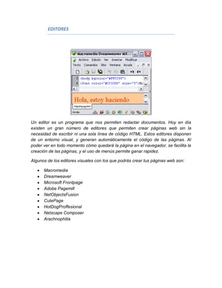 EDITORES




Un editor es un programa que nos permiten redactar documentos. Hoy en día
existen un gran número de editores que permiten crear páginas web sin la
necesidad de escribir ni una sola línea de código HTML. Estos editores disponen
de un entorno visual, y generan automáticamente el código de las páginas. Al
poder ver en todo momento cómo quedará la página en el navegador, se facilita la
creación de las páginas, y el uso de menús permite ganar rapidez.

Algunos de los editores visuales con los que podrás crear tus páginas web son:

      Macromedia
      Dreamweaver
      Microsoft Frontpage
      Adobe Pagemill
      NetObjectsFusion
      CutePage
      HotDogProffesional
      Netscape Composer
      Arachnophilia
 