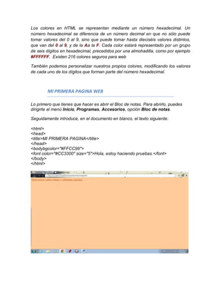 Los colores en HTML se representan mediante un número hexadecimal. Un
número hexadecimal se diferencia de un número decimal en que no sólo puede
tomar valores del 0 al 9, sino que puede tomar hasta dieciséis valores distintos,
que van del 0 al 9, y de la Aa la F. Cada color estará representado por un grupo
de seis dígitos en hexadecimal, precedidos por una almohadilla, como por ejemplo
#FFFFFF. Existen 216 colores seguros para web

También podemos personalizar nuestros propios colores, modificando los valores
de cada uno de los dígitos que forman parte del número hexadecimal.



        MI PRIMERA PAGINA WEB

Lo primero que tienes que hacer es abrir el Bloc de notas. Para abrirlo, puedes
dirigirte al menú Inicio, Programas, Accesorios, opción Bloc de notas.

Seguidamente introduce, en el documento en blanco, el texto siguiente:

<html>
<head>
<title>MI PRIMERA PAGINA</title>
</head>
<bodybgcolor="#FFCC99">
<font color="#CC3300" size="5">Hola, estoy haciendo pruebas.</font>
</body>
</html>
 